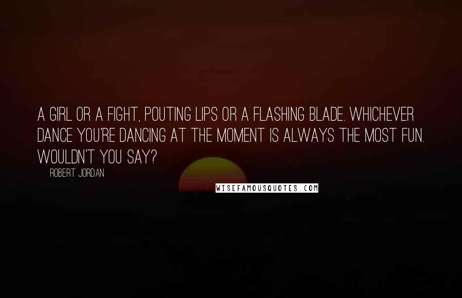 Robert Jordan Quotes: A girl or a fight, pouting lips or a flashing blade. Whichever dance you're dancing at the moment is always the most fun. Wouldn't you say?