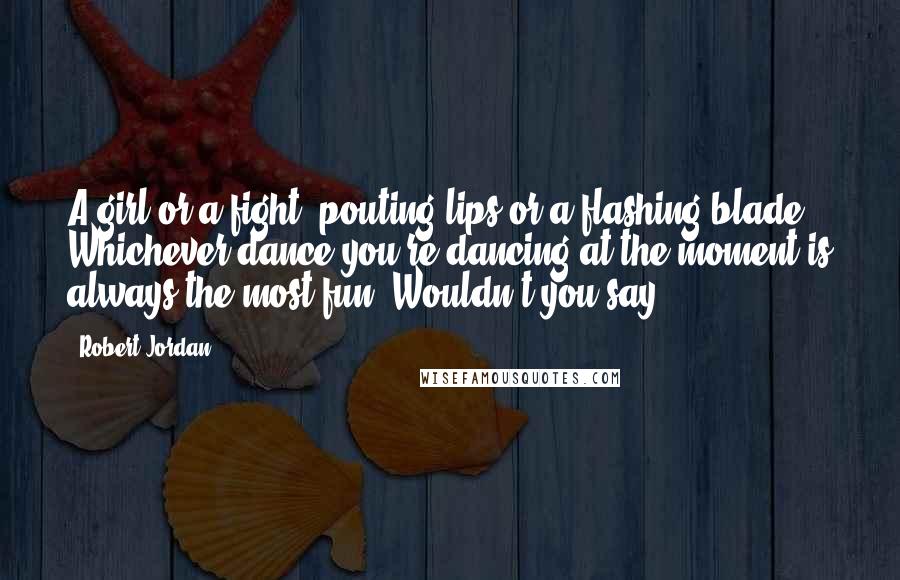 Robert Jordan Quotes: A girl or a fight, pouting lips or a flashing blade. Whichever dance you're dancing at the moment is always the most fun. Wouldn't you say?