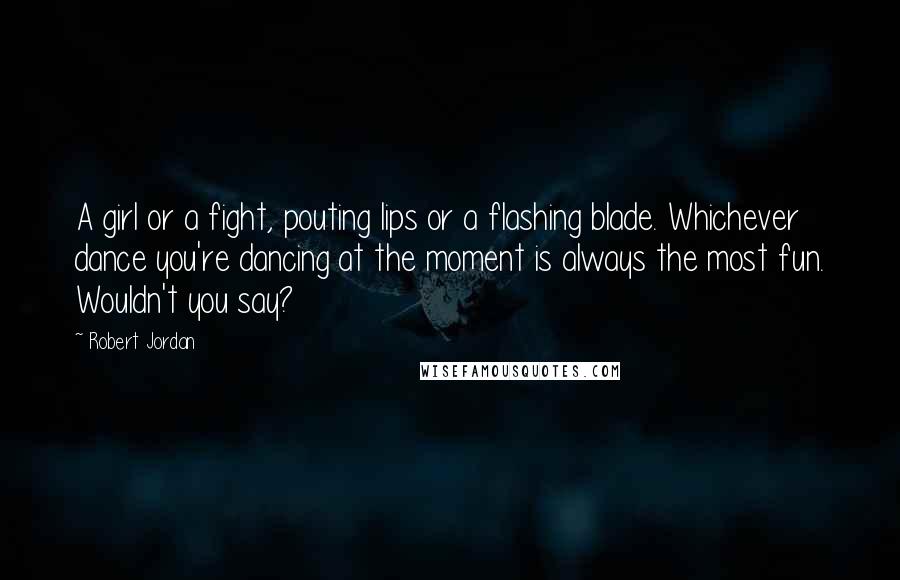 Robert Jordan Quotes: A girl or a fight, pouting lips or a flashing blade. Whichever dance you're dancing at the moment is always the most fun. Wouldn't you say?