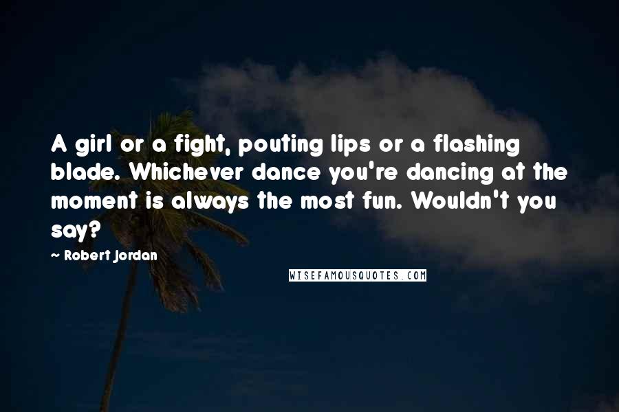 Robert Jordan Quotes: A girl or a fight, pouting lips or a flashing blade. Whichever dance you're dancing at the moment is always the most fun. Wouldn't you say?