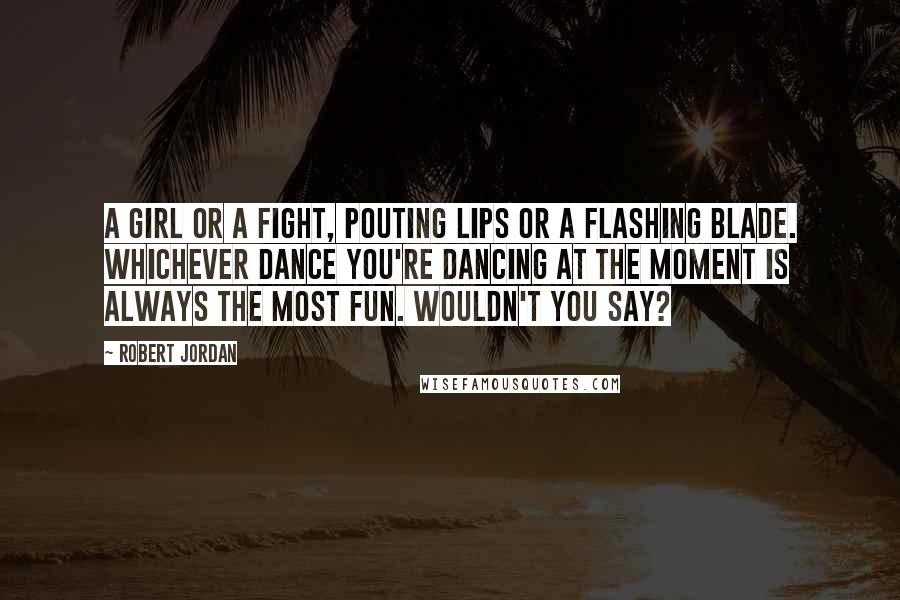 Robert Jordan Quotes: A girl or a fight, pouting lips or a flashing blade. Whichever dance you're dancing at the moment is always the most fun. Wouldn't you say?