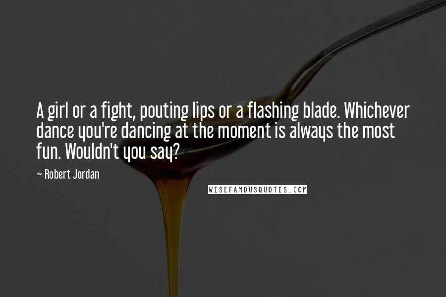 Robert Jordan Quotes: A girl or a fight, pouting lips or a flashing blade. Whichever dance you're dancing at the moment is always the most fun. Wouldn't you say?