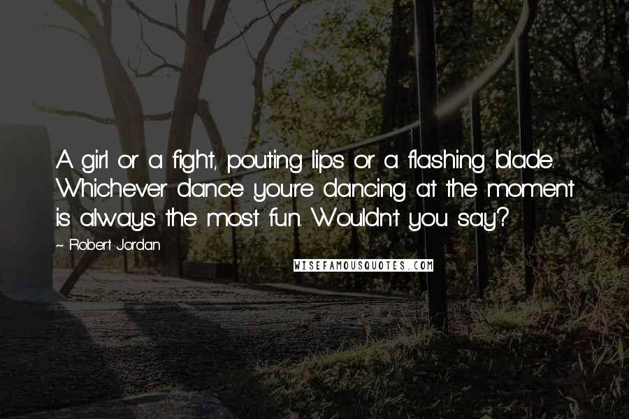 Robert Jordan Quotes: A girl or a fight, pouting lips or a flashing blade. Whichever dance you're dancing at the moment is always the most fun. Wouldn't you say?