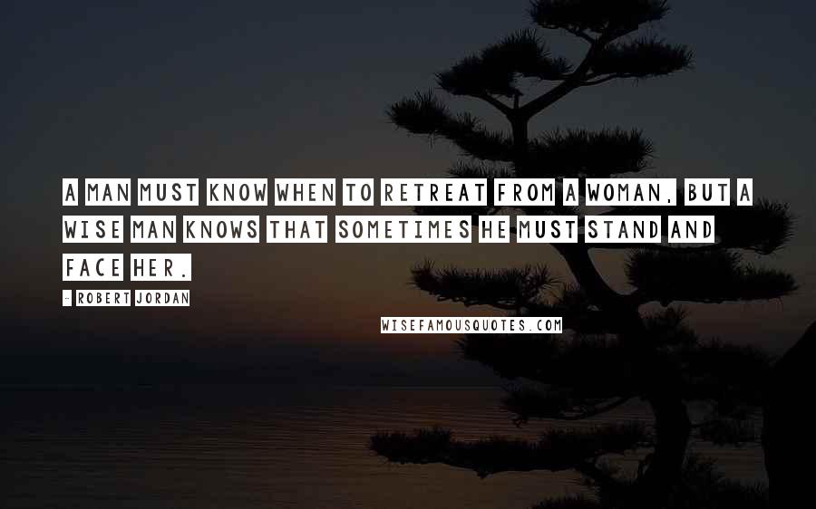 Robert Jordan Quotes: A man must know when to retreat from a woman, but a wise man knows that sometimes he must stand and face her.