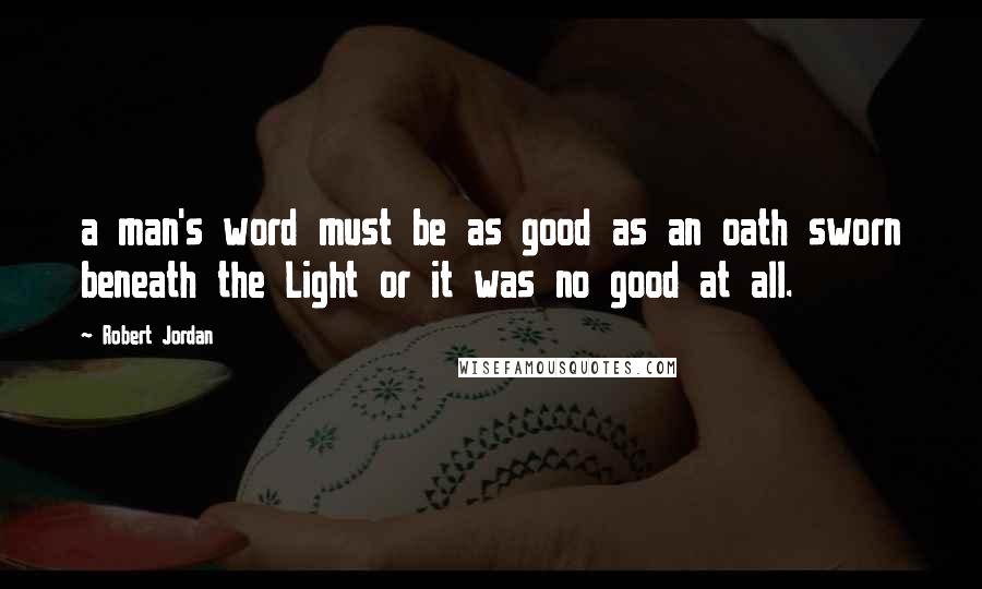 Robert Jordan Quotes: a man's word must be as good as an oath sworn beneath the Light or it was no good at all.