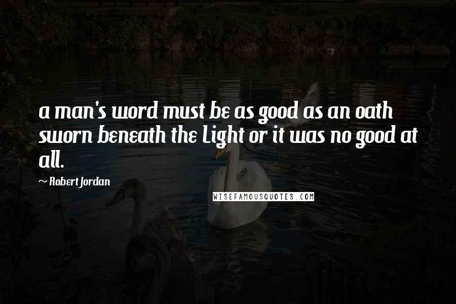 Robert Jordan Quotes: a man's word must be as good as an oath sworn beneath the Light or it was no good at all.