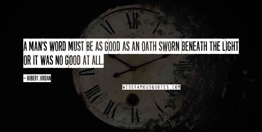 Robert Jordan Quotes: a man's word must be as good as an oath sworn beneath the Light or it was no good at all.