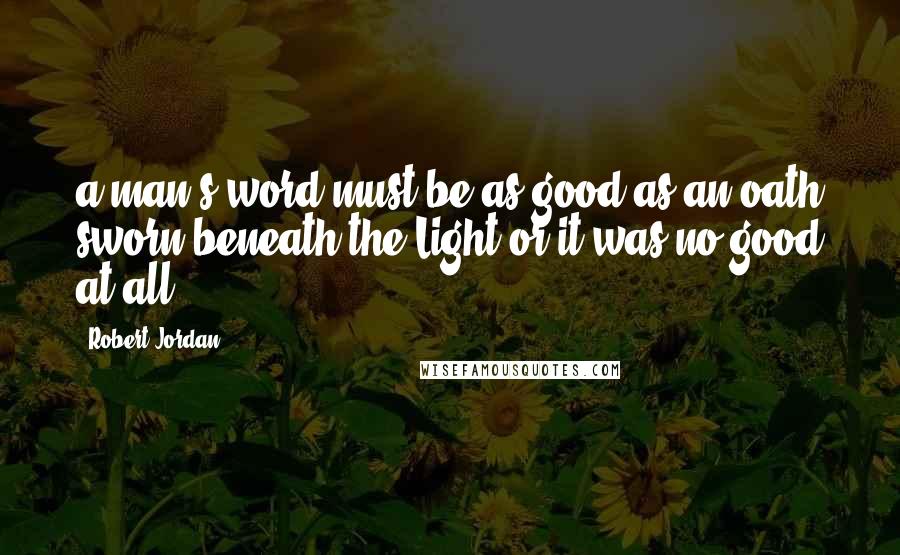 Robert Jordan Quotes: a man's word must be as good as an oath sworn beneath the Light or it was no good at all.