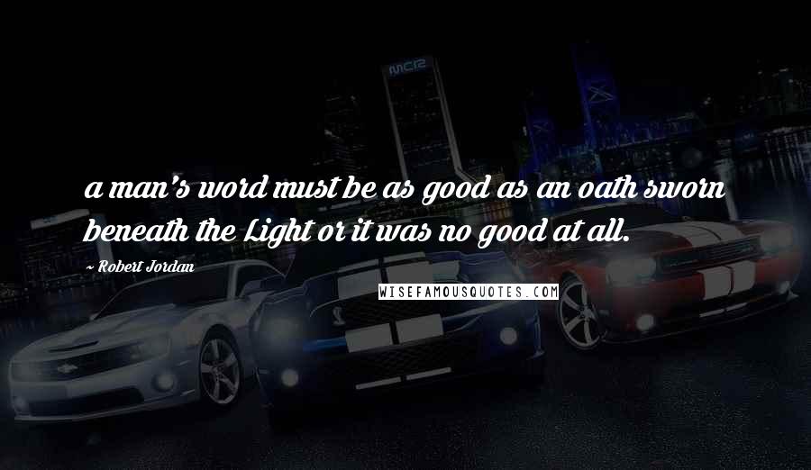 Robert Jordan Quotes: a man's word must be as good as an oath sworn beneath the Light or it was no good at all.