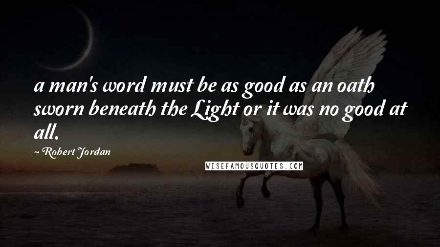 Robert Jordan Quotes: a man's word must be as good as an oath sworn beneath the Light or it was no good at all.