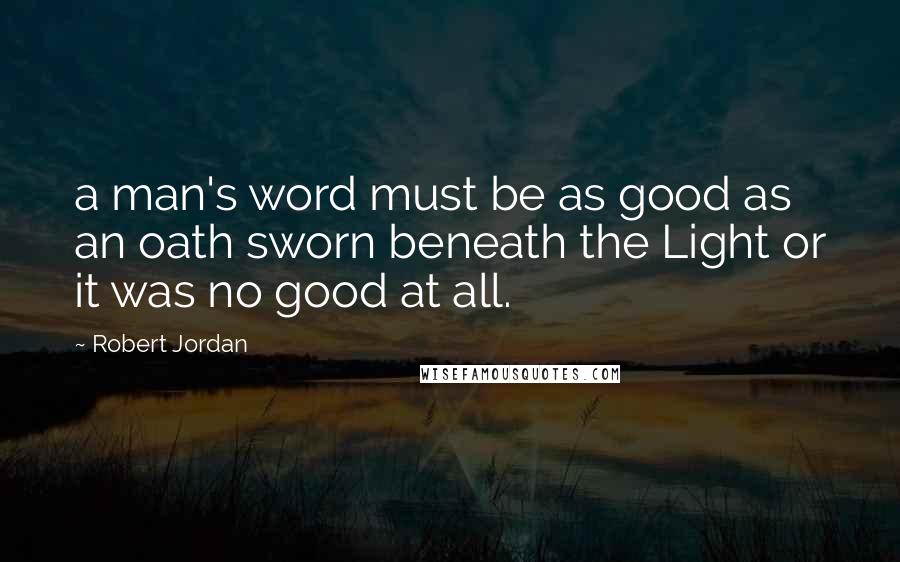 Robert Jordan Quotes: a man's word must be as good as an oath sworn beneath the Light or it was no good at all.