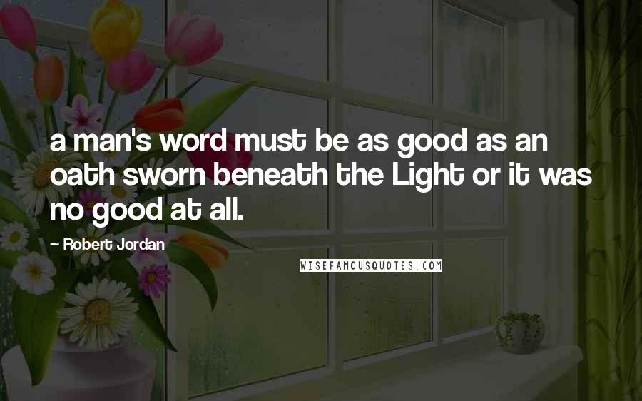 Robert Jordan Quotes: a man's word must be as good as an oath sworn beneath the Light or it was no good at all.