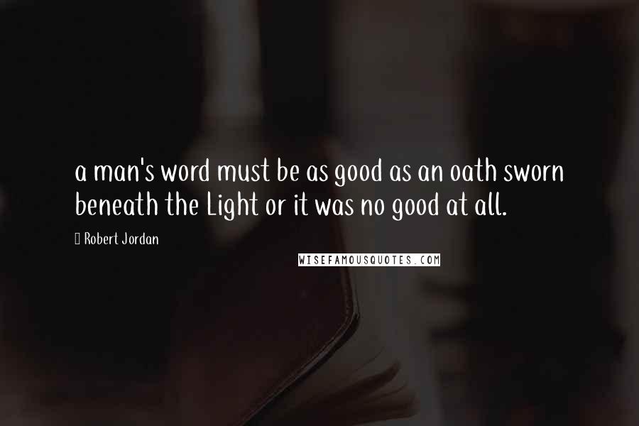 Robert Jordan Quotes: a man's word must be as good as an oath sworn beneath the Light or it was no good at all.