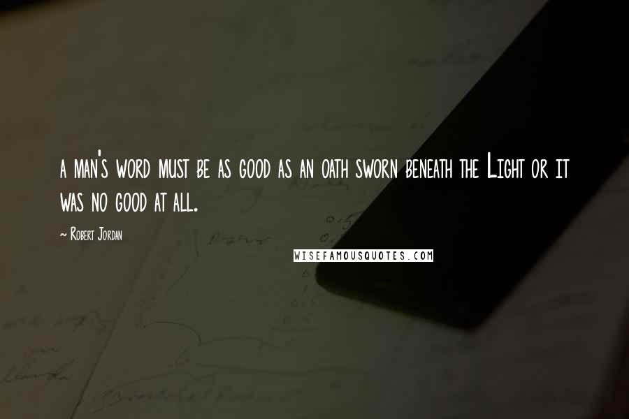 Robert Jordan Quotes: a man's word must be as good as an oath sworn beneath the Light or it was no good at all.