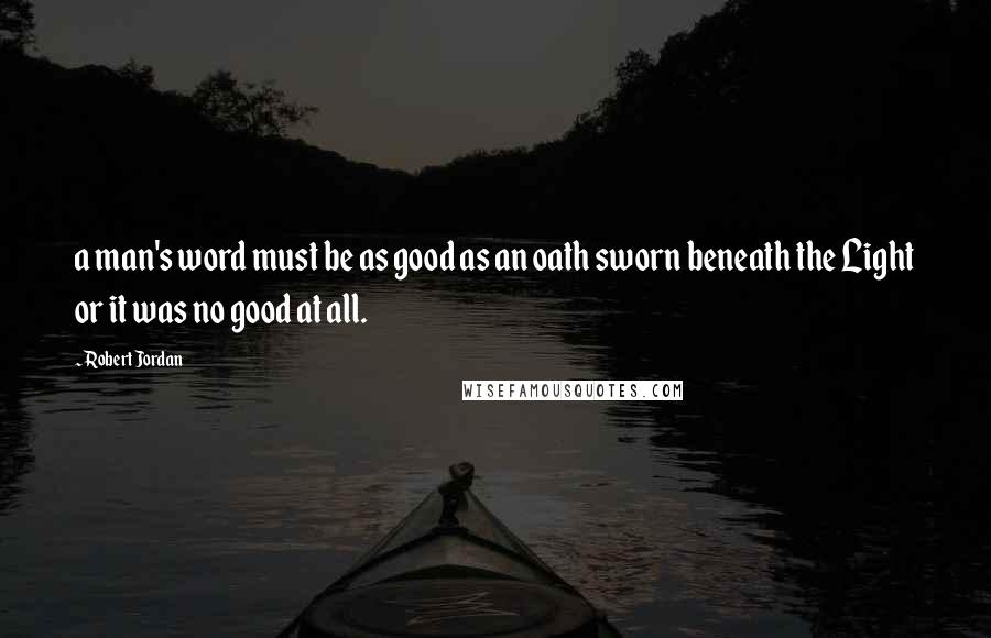 Robert Jordan Quotes: a man's word must be as good as an oath sworn beneath the Light or it was no good at all.