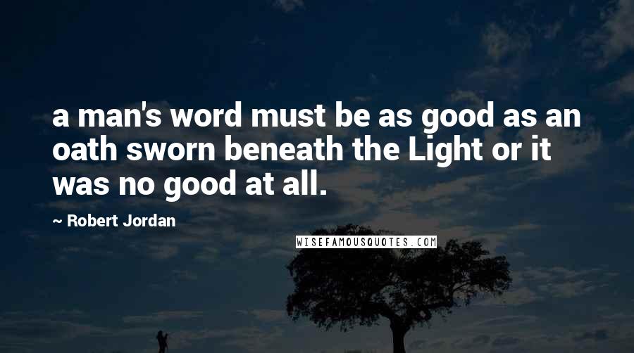 Robert Jordan Quotes: a man's word must be as good as an oath sworn beneath the Light or it was no good at all.