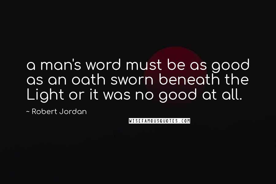 Robert Jordan Quotes: a man's word must be as good as an oath sworn beneath the Light or it was no good at all.