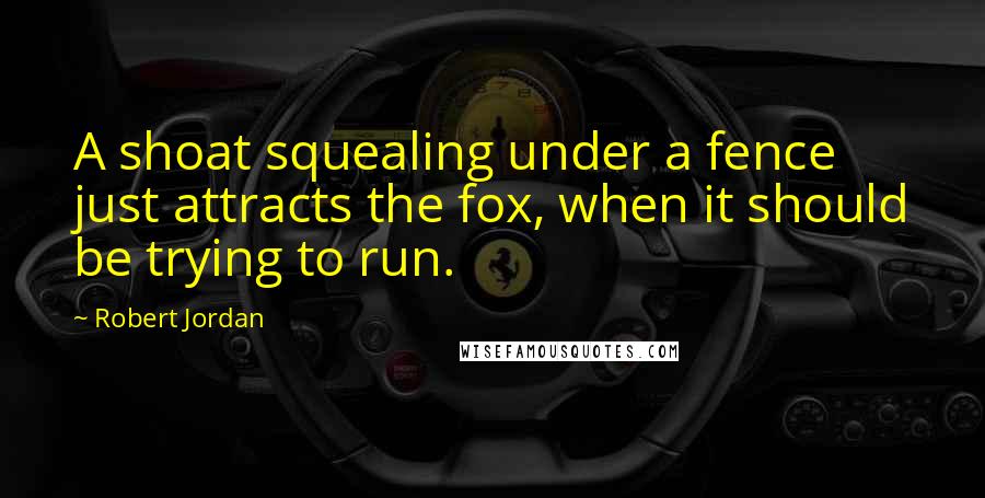 Robert Jordan Quotes: A shoat squealing under a fence just attracts the fox, when it should be trying to run.