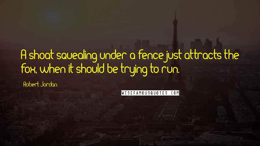 Robert Jordan Quotes: A shoat squealing under a fence just attracts the fox, when it should be trying to run.