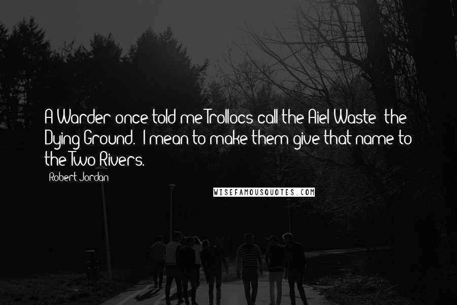 Robert Jordan Quotes: A Warder once told me Trollocs call the Aiel Waste 'the Dying Ground.' I mean to make them give that name to the Two Rivers.