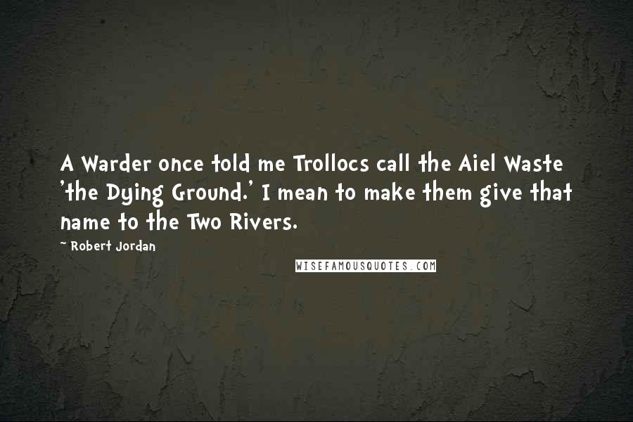 Robert Jordan Quotes: A Warder once told me Trollocs call the Aiel Waste 'the Dying Ground.' I mean to make them give that name to the Two Rivers.