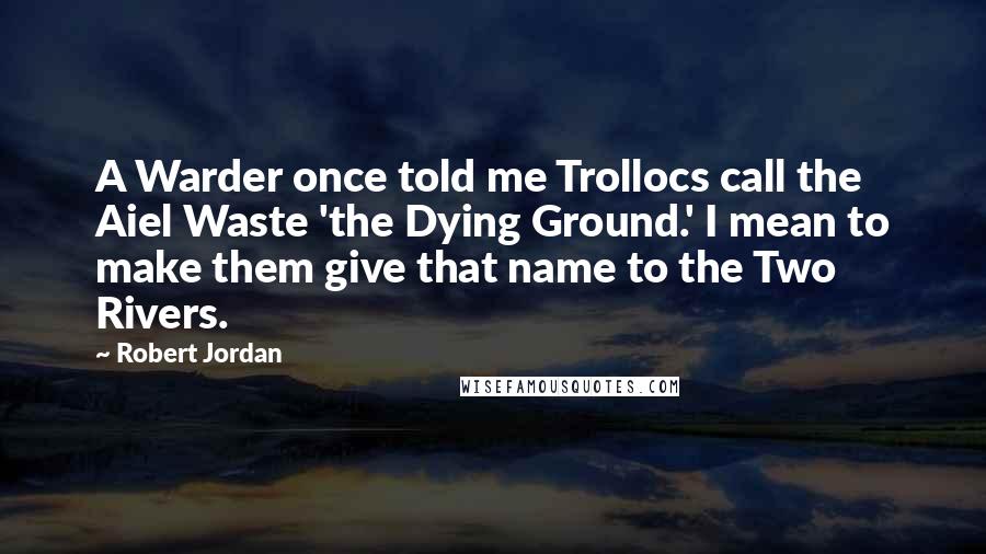 Robert Jordan Quotes: A Warder once told me Trollocs call the Aiel Waste 'the Dying Ground.' I mean to make them give that name to the Two Rivers.