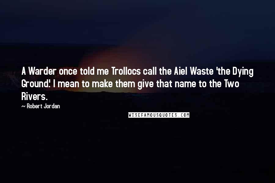 Robert Jordan Quotes: A Warder once told me Trollocs call the Aiel Waste 'the Dying Ground.' I mean to make them give that name to the Two Rivers.