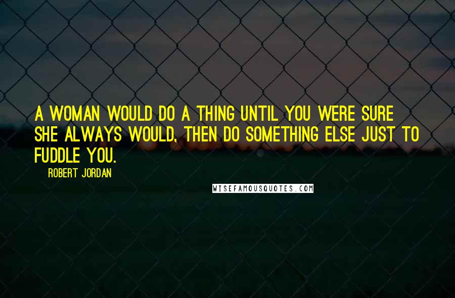 Robert Jordan Quotes: A woman would do a thing until you were sure she always would, then do something else just to fuddle you.