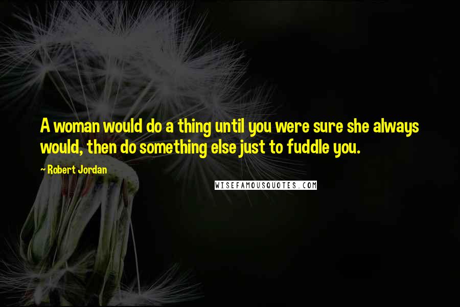 Robert Jordan Quotes: A woman would do a thing until you were sure she always would, then do something else just to fuddle you.