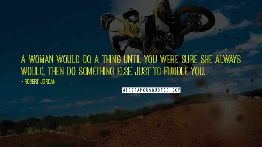 Robert Jordan Quotes: A woman would do a thing until you were sure she always would, then do something else just to fuddle you.