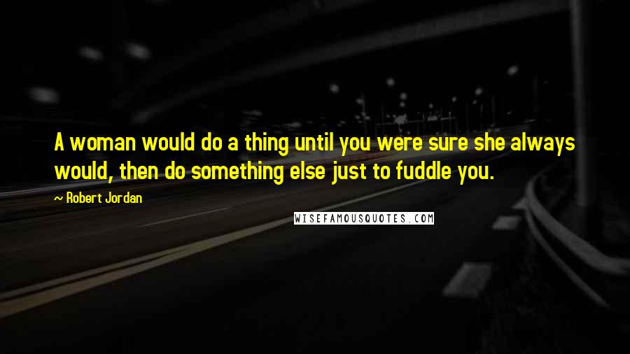 Robert Jordan Quotes: A woman would do a thing until you were sure she always would, then do something else just to fuddle you.