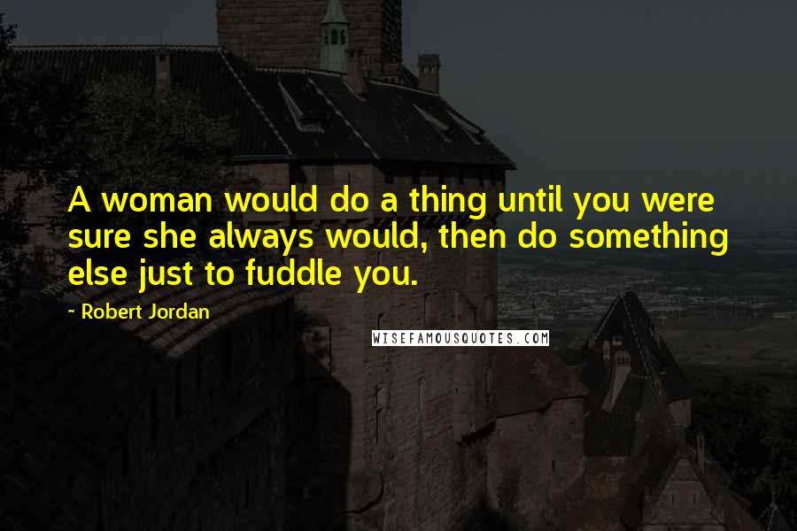 Robert Jordan Quotes: A woman would do a thing until you were sure she always would, then do something else just to fuddle you.