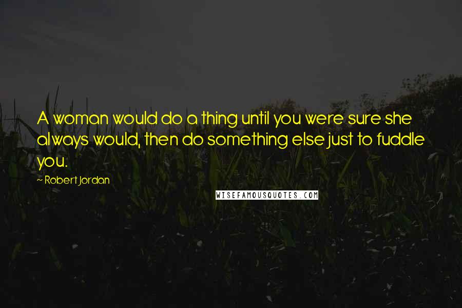 Robert Jordan Quotes: A woman would do a thing until you were sure she always would, then do something else just to fuddle you.