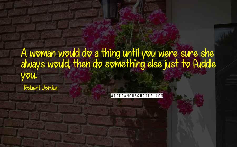 Robert Jordan Quotes: A woman would do a thing until you were sure she always would, then do something else just to fuddle you.