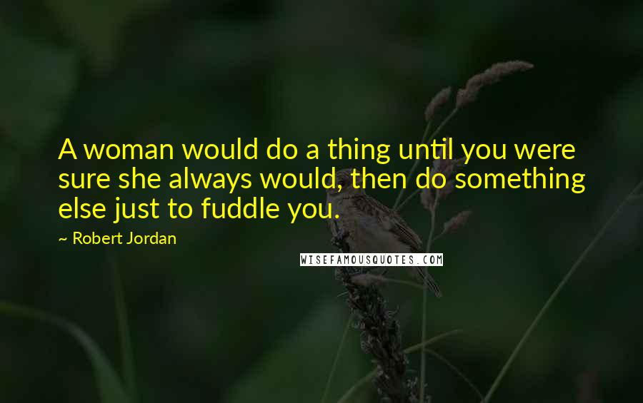 Robert Jordan Quotes: A woman would do a thing until you were sure she always would, then do something else just to fuddle you.