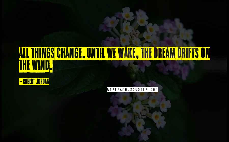 Robert Jordan Quotes: All things change. Until we wake, the dream drifts on the wind.