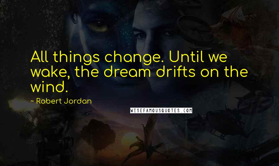 Robert Jordan Quotes: All things change. Until we wake, the dream drifts on the wind.