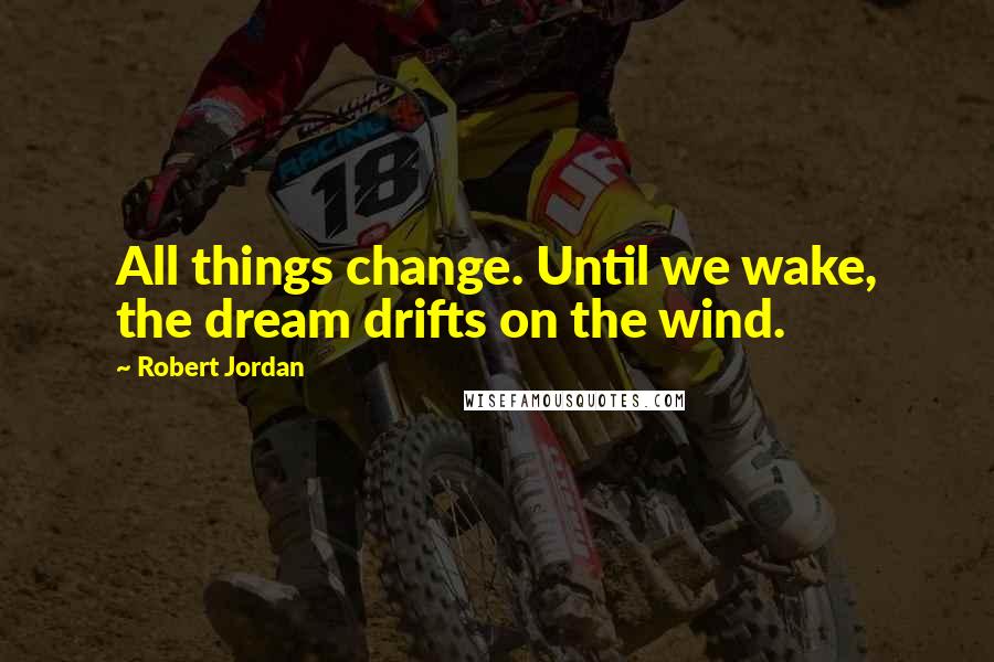 Robert Jordan Quotes: All things change. Until we wake, the dream drifts on the wind.