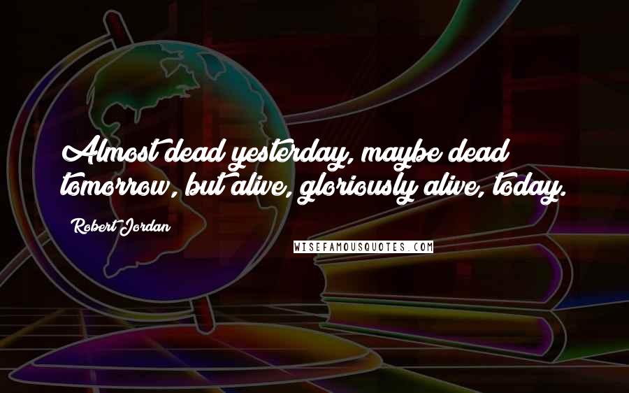 Robert Jordan Quotes: Almost dead yesterday, maybe dead tomorrow, but alive, gloriously alive, today.