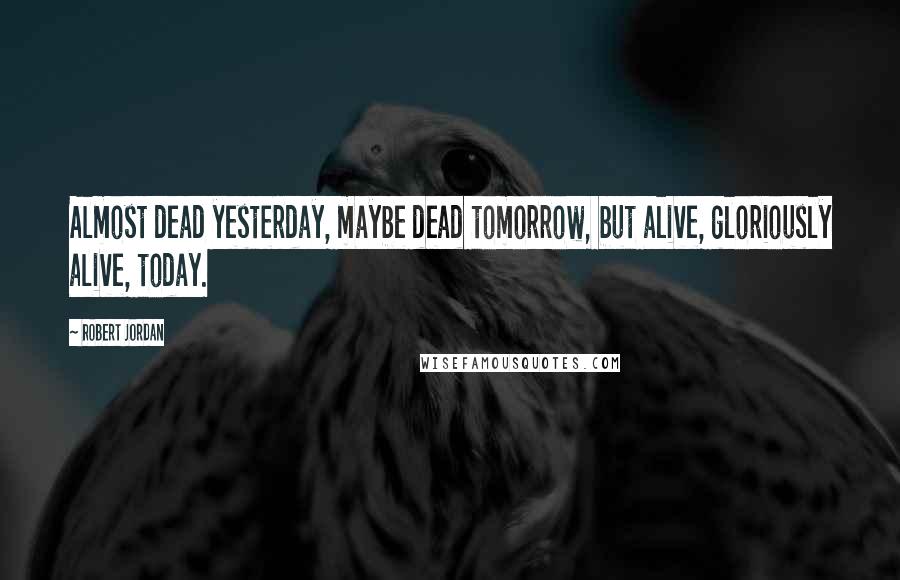 Robert Jordan Quotes: Almost dead yesterday, maybe dead tomorrow, but alive, gloriously alive, today.