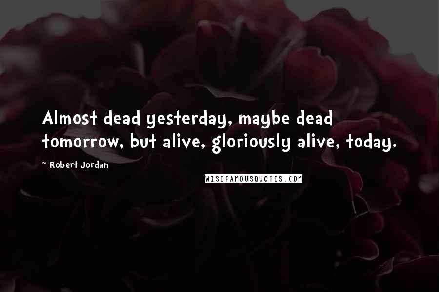 Robert Jordan Quotes: Almost dead yesterday, maybe dead tomorrow, but alive, gloriously alive, today.