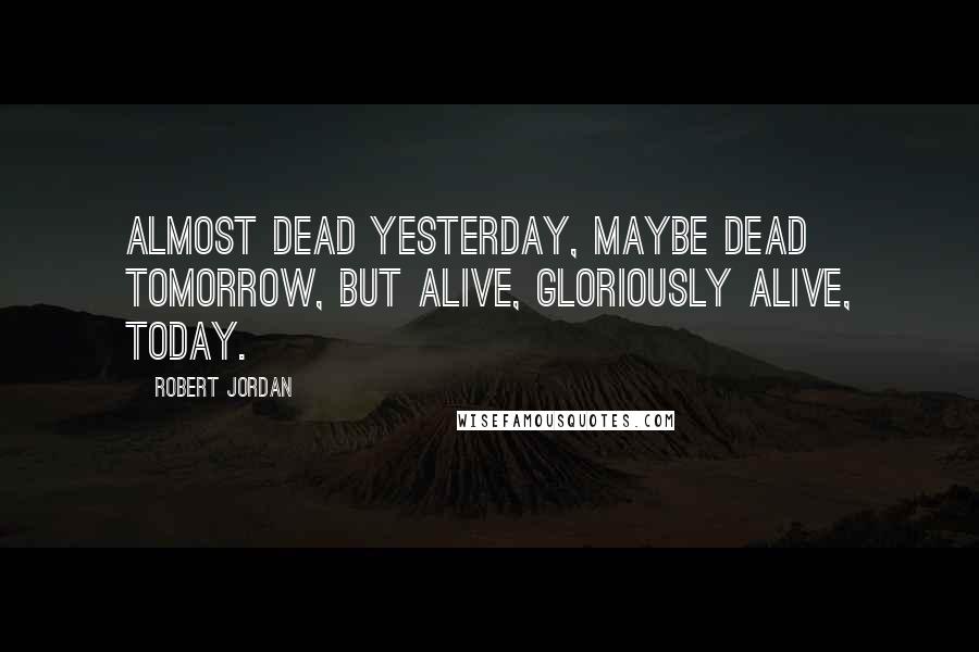 Robert Jordan Quotes: Almost dead yesterday, maybe dead tomorrow, but alive, gloriously alive, today.