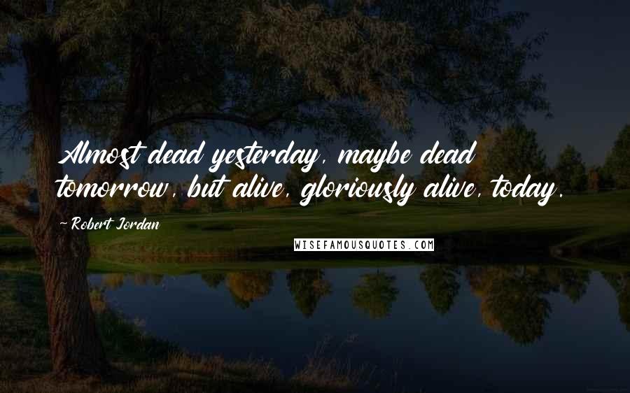 Robert Jordan Quotes: Almost dead yesterday, maybe dead tomorrow, but alive, gloriously alive, today.