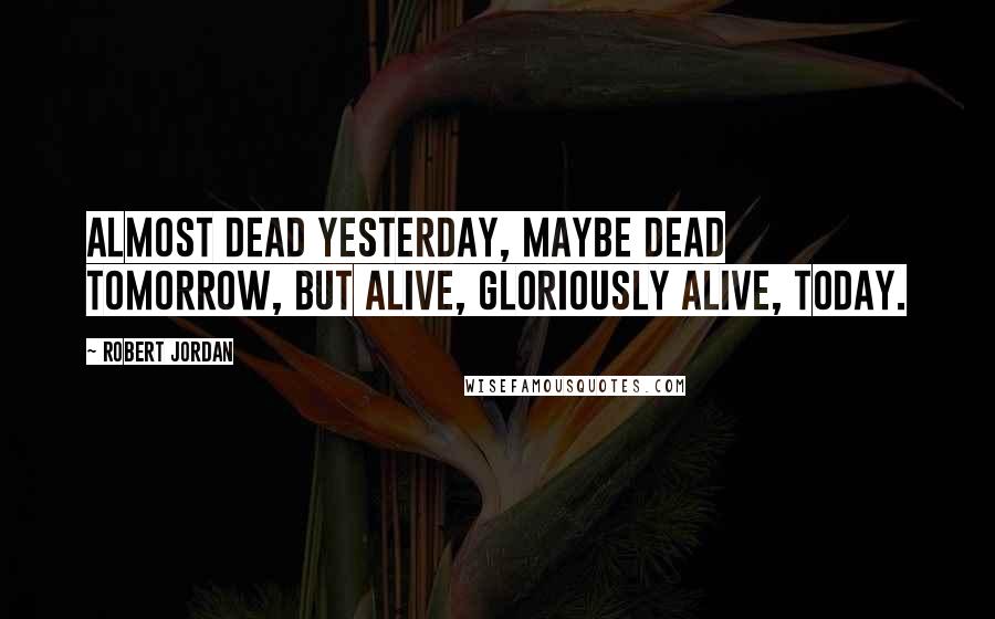 Robert Jordan Quotes: Almost dead yesterday, maybe dead tomorrow, but alive, gloriously alive, today.