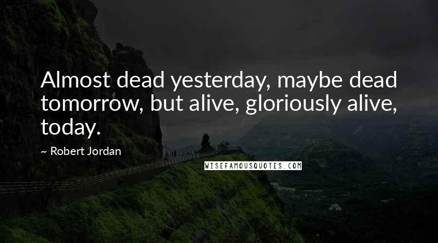 Robert Jordan Quotes: Almost dead yesterday, maybe dead tomorrow, but alive, gloriously alive, today.