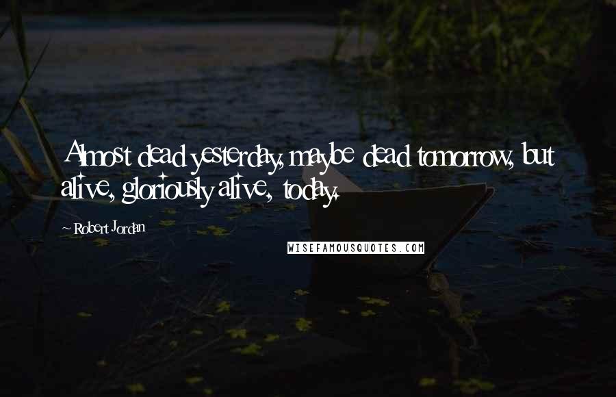 Robert Jordan Quotes: Almost dead yesterday, maybe dead tomorrow, but alive, gloriously alive, today.