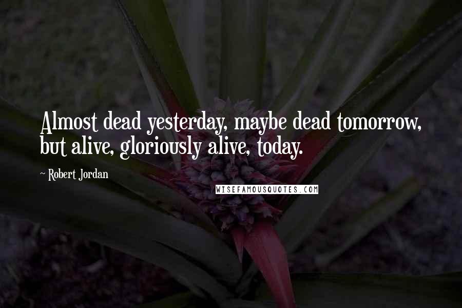 Robert Jordan Quotes: Almost dead yesterday, maybe dead tomorrow, but alive, gloriously alive, today.