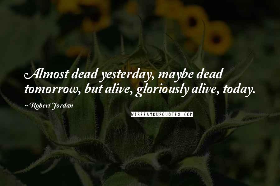 Robert Jordan Quotes: Almost dead yesterday, maybe dead tomorrow, but alive, gloriously alive, today.