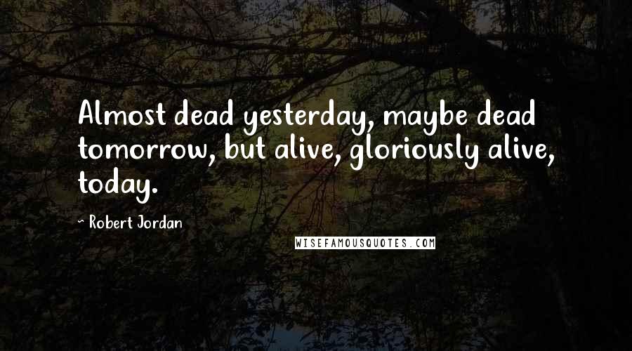 Robert Jordan Quotes: Almost dead yesterday, maybe dead tomorrow, but alive, gloriously alive, today.