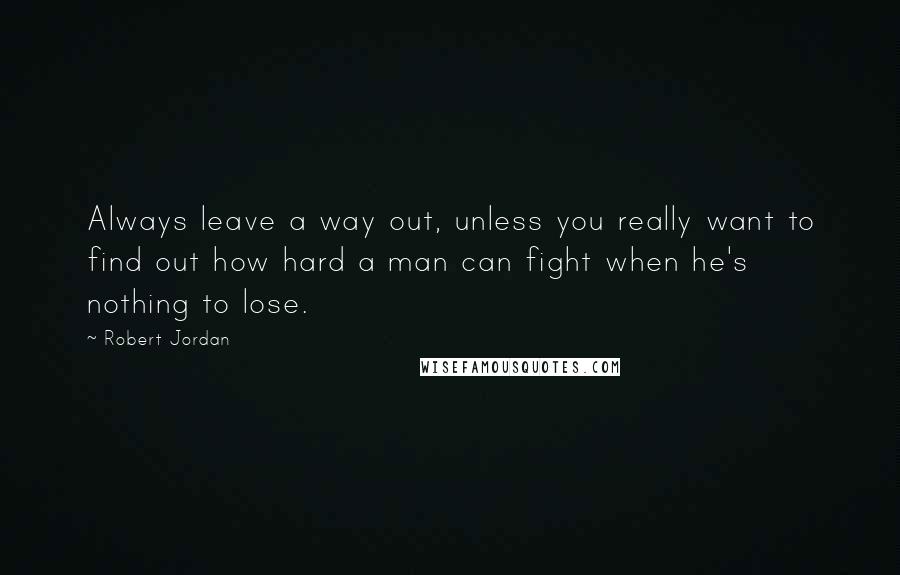 Robert Jordan Quotes: Always leave a way out, unless you really want to find out how hard a man can fight when he's nothing to lose.